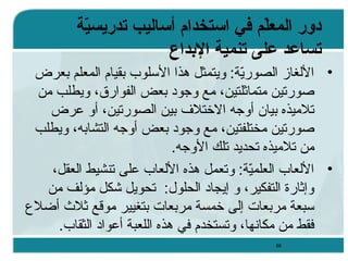 ‫دور المعل م في ااستخدام أاساليب تدريسي ة‬
‫ةّ‬
‫ةّ‬
‫تساعد على تنمي ة الدبداع‬
‫• اللغاز الصورية: ويتمثل هذا السلوب بقيام المعلم بعرض‬
‫يّ‬
‫صورتين متماثلتين، مع وجود بعض الفوارق، ويطلب من‬
‫تلميذه بيان أوجه الختلف بين الصورتين، أو عرض‬
‫صورتين مختلفتين، مع وجود بعض أوجه التشابه، ويطلب‬
‫من تلميذه تحديد تلك الوجه.‬
‫• اللعاب العلمية: وتعمل هذه اللعاب على تنشيط العقل،‬
‫يّ‬
‫وإثارة التفكير، و إيجاد الحلول: تحويل شكل مؤلف من‬
‫سبعة مربعا ت إلى خمسة مربعا ت بتغيير موقع ثلث أضلع‬
‫فقط من مكانها، وتستخدم في هذه اللعبة أعواد الثقاب.‬
‫68‬

 