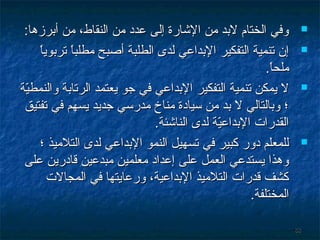 ‫‪‬‬
‫‪‬‬

‫‪‬‬

‫‪‬‬

‫88‬

‫وفي الختام لبد من الشارة إلى عدد من النقاط، من أبرزها:‬
‫ ً‬
‫إن تنمية التفكير البداعي لدى الطلبة أصبح مطلبا تربويا‬
‫ ً‬
‫ملحا.‬
‫ ً‬
‫ل يمكن تنمية التفكير البداعي في جو يعتمد الرتابة والنمطية‬
‫يّ‬
‫؛ وبالتالي ل بد من سيادة مناخ مدرسي جديد يسهم في تفتيق‬
‫القدرا ت البداعية لدى الناشئة.‬
‫يّ‬
‫للمعلم دور كبير في تسهيل النمو البداعي لدى التلميذ ؛‬
‫وهذا يستدعي العمل على إعداد معلمين مبدعين قادرين على‬
‫كشف قدرا ت التلميذ البداعية، ورعايتها في المجال ت‬
‫المختلفة.‬

 