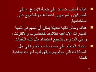 ‫‪ ‬هناك أساليب تساعد على تنمية البداع، وعلى‬
‫المشرفين والموجهين اعتمادها، والتشجيع على‬
‫استخدامها.‬
‫‪ ‬هناك وسائل تقنية حديثة يمكن أن تسهم في تنمية‬
‫المهارا ت البداعية للتلميذ كالحاسوب والنترنت،‬
‫وعلى المدارس تشجيع استخدام مثل تلك التقنيا ت.‬
‫‪ ‬اعتماد المتعلم على نفسه يكسبه الخبرة في حل‬
‫المشكل ت التي تواجهه, ويفتق لديه قدرا ت إبداعية‬
‫كامنة.‬
‫98‬

 