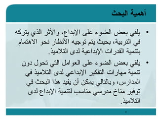 ‫أهمية البحث‬
‫• يلقي بعض الضوء على البداع، والثر الذي يتركه‬
‫في التربية، بحيث يتم توجيه السنظار سنحو الهتمام‬
‫بتنمية القدرات البداعية لدى التلميذ.‬
‫• يلقي بعض الضوء على العوامل التي تحول دون‬
‫تنمية مهارات التفكير البداعي لدى التلميذ في‬
‫المدارس، وبالتالي يمكن أن يفيد هذا البحث في‬
‫توفير مناخ مدرسي مناسب لتنمية البداع لدى‬
‫التلميذ.‬
‫9‬

 