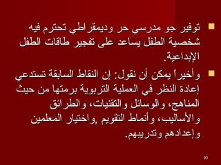 ‫‪‬‬

‫‪‬‬

‫09‬

‫توفير جو مدرسي حر وديمقرافطي تحترم فيه‬
‫شخصية الطفل يساعد على تفجير فطاقا ت الطفل‬
‫البداعية.‬
‫وأخيرا يمكن أن نقول: إن النقاط السابقة تستدعي‬
‫ ً‬
‫إعادة النظر في العملية التربوية برمتها من حيث‬
‫المناهج، والوسائل والتقنيا ت، والطرائق‬
‫والساليب، وأنماط التقويم ,واختيار المعلمين‬
‫وإعدادهم وتدريبهم.‬

 