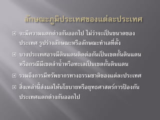 






จะมีความแตกต่างกันออกไป ไม่ว่าจะเป็ นขนาดของ
ประเทศ รูปร่างลักษณะหรือลักษณะทาเลทีต้ ง
่ ั
บางประเทศอาจมีดินแดนติดต่อกันเป็ นเขตกั้นดินแดน
หรือกรณีมีเขตลาน้ าหรือทะเลเป็ นเขตกั้นดินแดน
รวมถึงการมีทรัพยากรทางธรรมชาติของแต่ละประเทศ
สิงเหล่านี้ ส่งผลให้นโยบายหรือยุทธศาสตร์การปองกัน
่
้
ประเทศแตกต่างกันออกไป

 