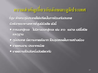 ที่สง ลักษณะภูมิประเทศได้เปรียบในการปองกันประเทศ
ู
้
ข้อพิจารณาทางทหารที่สงมีข้อเสีย ดังนี้
ู
 การออกสู่ทะเล ไม่มีทางออกสู่ทะเล เช่น ลาว เนปาล เอธิ โอเปี ย
และภูฐาน
 ภูมิประเทศ มีความลาดชันมาก เป็ นอุปสรรคในการสร้างเมือง
 ขาดแรงงาน ประชากรน้อย
 ขาดความเป็ นอั นหนึ่งอั นเดี ยวกัน

27

 