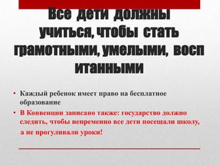 Все дети должны
учиться, чтобы стать
грамотными, умелыми, восп
итанными
• Каждый ребенок имеет право на бесплатное
образование
• В Конвенции записано также: государство должно
следить, чтобы непременно все дети посещали школу,
а не прогуливали уроки!

 