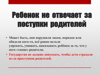 Ребенок не отвечает за
поступки родителей
• Может быть, они нарушили закон, порядок или
обидели кого-то, всѐ равно нельзя
упрекать, унижать, наказывать ребѐнка за то, что у
него «такие» родители.
• Государство не должно допускать, чтобы дети страдали
из-за проступков родителей.

 