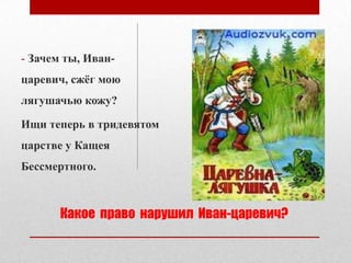 - Зачем ты, Иванцаревич, сжѐг мою
лягушачью кожу?
Ищи теперь в тридевятом

царстве у Кащея
Бессмертного.

Какое право нарушил Иван-царевич?

 
