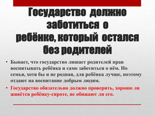 Государство должно
заботиться о
ребѐнке, который остался
без родителей
• Бывает, что государство лишает родителей прав
воспитывать ребѐнка и само заботиться о нѐм. Но
семья, хотя бы и не родная, для ребѐнка лучше, поэтому
отдают на воспитание добрым людям.
• Государство обязательно должно проверять, хорошо ли
живѐтся ребѐнку-сироте, не обижают ли его.

 