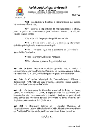 100

Prefeitura Municipal de Guarujá
ESTADO DE SÃO PAULO
SECRETARIA MUNICIPAL DE RELAÇÕES INSTITUCIONAIS
DIRETORIA DE RELAÇÕES PARLAMENTARES

MINUTA

XIII - acompanhar e fiscalizar a implementação dos demais
instrumentos urbanísticos;
XIV - aprovar a implantação de empreendimentos e obras,a
partir de parecer técnico elaborado pela Comissão Técnica com este fim,
quando exigido por lei;
XV - zelar pela integração das políticas setoriais;
XVI - deliberar sobre as omissões e casos não perfeitamente
definidos pela legislação urbanística municipal;
XVII - convocar, organizar e coordenar as Conferências e
Assembléias Territoriais;
XVIII - convocar Audiências Públicas;
XIX - elaborar e aprovar o Regimento Interno.
Art. 239. O Poder Executivo Municipal garantirá suporte técnico e
operacional exclusivo ao Conselho Municipal de Desenvolvimento Urbano
e Habitacional - CMDUH, necessário para seu pleno funcionamento.
Art. 240. O Conselho Municipal de Desenvolvimento Urbano e
Habitacional - CMDUH terá suas principais diretrizes fixadas durante a
realização das Conferências da Cidade.
Art. 241. Os integrantes do Conselho Municipal de Desenvolvimento
Urbano e Habitacional - CMDUH representantes da sociedade civil,
organizações não governamentais e entidades técnicas ou profissionais
serão eleitos em Audiência Pública, convocada na forma definida pelo
Regimento, com mandato de 2 (dois) anos.
Art. 242. O Regimento Interno do
Conselho Municipal de
Desenvolvimento Urbano e Habitacional - CMDUH será aprovado definido
em Audiência Pública e estabelecido por decreto do Poder Executivo.
SEÇÃO III

Página 100 de 107

 
