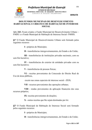 101

Prefeitura Municipal de Guarujá
ESTADO DE SÃO PAULO
SECRETARIA MUNICIPAL DE RELAÇÕES INSTITUCIONAIS
DIRETORIA DE RELAÇÕES PARLAMENTARES

MINUTA

DOS FUNDOS MUNICIPAIS DE DESENVOLVIMENTO
HABITACIONAL E URBANO E DE HABITAÇÃO DE INTERESSE
SOCIAL
Art. 243. Ficam criados o Fundo Municipal de Desenvolvimento Urbano –
FMDU e o Fundo Municipal de Habitação de Interesse Social- FMHIS.
§1º O Fundo Municipal de Desenvolvimento Urbano será formado pelos
seguintes recursos:
I - próprios do Município;
II - transferências intergovernamentais, do Estado e da União;
III - transferências de instituições privadas nacionais, com ou
sem fim lucrativo;
IV - transferências do exterior de entidades privadas com ou
sem fim lucrativo;
V - transferências de pessoas físicas;
VI - receitas provenientes da Concessão do Direito Real de
Uso de áreas públicas,
exceto nas zonas especiais de interesse social - ZEIS;
VII - recursos provenientes das operações urbanas;
VIII - rendas provenientes da aplicação financeira dos seus
recursos próprios;
IX- receitas provenientes de doações;
X - outras receitas que lhe sejam destinadas por lei.
§2º O Fundo Municipal de Habitação de Interesse Social será formado
pelos seguintes recursos:
I - próprios do Município;
II - transferências intergovernamentais, do Estado e da União;
Página 101 de 107

 