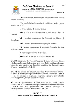 102

Prefeitura Municipal de Guarujá
ESTADO DE SÃO PAULO
SECRETARIA MUNICIPAL DE RELAÇÕES INSTITUCIONAIS
DIRETORIA DE RELAÇÕES PARLAMENTARES

MINUTA

III - transferências de instituições privadas nacionais, com ou
sem fim lucrativo;
IV - transferências do exterior de entidades privadas com ou
sem fim lucrativo;
V - transferências de pessoas físicas;
VI - receitas provenientes de Outorga Onerosa do Direito de
Construir;
VII - receitas provenientes da Concessão do Direito de
Superfície;
VIII - recursos provenientes das operações urbanas;
IX - rendas provenientes da aplicação financeira dos seus
recursos próprios;
X - receitas provenientes de doações;
XI - outras receitas que lhe sejam destinadas por lei.
Art. 244. Os recursos dos Fundos Municipais de Desenvolvimento Urbano
e de Desenvolvimento Habitacional serão controlados por Grupos Gestores
compostos por membros do Conselho Municipal de Desenvolvimento
Urbano e Habitacional – CMDUH.
Art. 245. Os recursos do Fundo Municipal de Desenvolvimento Urbano –
FMDU e do Fundo Municipal de Desenvolvimento Habitacional - FMDH
poderão ser empregados integrados a programas e parcerias com entidades
públicas e privadas, nacionais ou internacionais.
Art. 246. A regulamentação do Fundo Municipal de Desenvolvimento
Urbano – FMDU e do Fundo Municipal de Desenvolvimento Habitacional
- FMDH será uma prerrogativa do Conselho Municipal de
Desenvolvimento Urbano e Habitacional - CMDUH.
SEÇÃO IV
DO SISTEMA DE INFORMAÇÕES MUNICIPAIS

Página 102 de 107

 