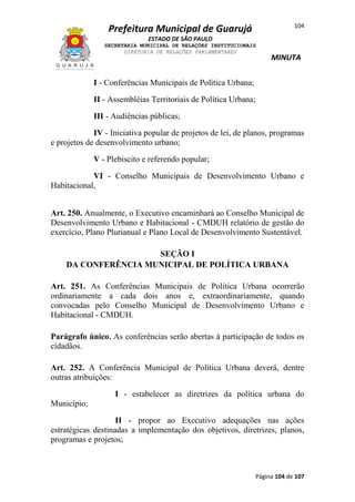 104

Prefeitura Municipal de Guarujá
ESTADO DE SÃO PAULO
SECRETARIA MUNICIPAL DE RELAÇÕES INSTITUCIONAIS
DIRETORIA DE RELAÇÕES PARLAMENTARES

MINUTA

I - Conferências Municipais de Política Urbana;
II - Assembléias Territoriais de Política Urbana;
III - Audiências públicas;
IV - Iniciativa popular de projetos de lei, de planos, programas
e projetos de desenvolvimento urbano;
V - Plebiscito e referendo popular;
VI - Conselho Municipais de Desenvolvimento Urbano e
Habitacional,
Art. 250. Anualmente, o Executivo encaminhará ao Conselho Municipal de
Desenvolvimento Urbano e Habitacional - CMDUH relatório de gestão do
exercício, Plano Plurianual e Plano Local de Desenvolvimento Sustentável.
SEÇÃO I
DA CONFERÊNCIA MUNICIPAL DE POLÍTICA URBANA
Art. 251. As Conferências Municipais de Política Urbana ocorrerão
ordinariamente a cada dois anos e, extraordinariamente, quando
convocadas pelo Conselho Municipal de Desenvolvimento Urbano e
Habitacional - CMDUH.
Parágrafo único. As conferências serão abertas à participação de todos os
cidadãos.
Art. 252. A Conferência Municipal de Política Urbana deverá, dentre
outras atribuições:
I - estabelecer as diretrizes da política urbana do
Município;
II - propor ao Executivo adequações nas ações
estratégicas destinadas a implementação dos objetivos, diretrizes, planos,
programas e projetos;

Página 104 de 107

 