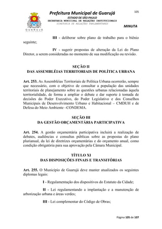 105

Prefeitura Municipal de Guarujá
ESTADO DE SÃO PAULO
SECRETARIA MUNICIPAL DE RELAÇÕES INSTITUCIONAIS
DIRETORIA DE RELAÇÕES PARLAMENTARES

MINUTA

III - deliberar sobre plano de trabalho para o biênio
seguinte;
IV - sugerir propostas de alteração da Lei do Plano
Diretor, a serem consideradas no momento de sua modificação ou revisão.
SEÇÃO II
DAS ASSEMBLÉIAS TERRITORIAIS DE POLÍTICA URBANA
Art. 253. As Assembléias Territoriais de Política Urbana ocorrerão, sempre
que necessário, com o objetivo de consultar a população das unidades
territoriais de planejamento sobre as questões urbanas relacionadas àquela
territorialidade, de forma a ampliar o debate e dar suporte à tomada de
decisões do Poder Executivo, do Poder Legislativo e dos Conselhos
Municipais de Desenvolvimento Urbano e Habitacional – CMDUH e de
Defesa do Meio Ambiente –CONDEMA.
SEÇÃO III
DA GESTÃO ORÇAMENTÁRIA PARTICIPATIVA
Art. 254. A gestão orçamentária participativa incluirá a realização de
debates, audiências e consultas públicas sobre as propostas do plano
plurianual, da lei de diretrizes orçamentárias e do orçamento anual, como
condição obrigatória para sua aprovação pela Câmara Municipal.
TÍTULO XI
DAS DISPOSIÇÕES FINAIS E TRANSITÓRIAS
Art. 255. O Município de Guarujá deve manter atualizados os seguintes
diplomas legais:
I - Regulamentação dos dispositivos do Estatuto da Cidade;
II - Lei regulamentando a implantação e a manutenção de
arborização urbana e áreas verdes;
III - Lei complementar do Código de Obras;

Página 105 de 107

 