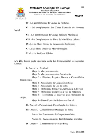 106

Prefeitura Municipal de Guarujá
ESTADO DE SÃO PAULO
SECRETARIA MUNICIPAL DE RELAÇÕES INSTITUCIONAIS
DIRETORIA DE RELAÇÕES PARLAMENTARES

MINUTA

IV - Lei complementar do Código de Posturas;
VI - Lei complementar das Zonas Especiais de Interesse
Social;
VII - Lei complementar do Código Sanitário Municipal;
VIII - Lei Complementar do Plano de Mobilidade Urbana;
IX - Lei do Plano Diretor de Saneamento Ambiental;
X - Lei do Plano Diretor de Macrodrenagem;
XI - Lei de Resíduos Sólidos.
Art. 256. Fazem parte integrante desta Lei Complementar, os seguintes
Anexos:
I - Anexo 1 - MAPAS
Mapa 1 - Macrozoneamento;
Mapa 2 - Macrozoneamento e Setorização;
Mapa 3 - Distritos, Regiões, Bairros e Comunidades
Tradicionais;
Mapa 4 - Zoneamento de Ocupação do Solo;
Mapa 5 - Zoneamento de Uso do Solo;
Mapa 6 - Mobilidade 1: rodovias, ferrovias e hidrovias;
Mapa 7 - Mobilidade 2: ciclovias e vias de pedestres;
Mapa 8 - Mobilidade 3: rodovias para transporte de
cargas;
Mapa 9 – Zonas Especiais de Interesse Social.
II - Anexo 2 - Parâmetros de Classificação dos Setores;
III - Anexo 3 - Zoneamento de Ocupação do Solo;
Anexo 3a - Zoneamento de Ocupação do Solo;
Anexo 3b - Recuos mínimos das Edificações nos lotes;
IV - Anexo 4 - Zoneamento de Usos do Solo;

Página 106 de 107

 