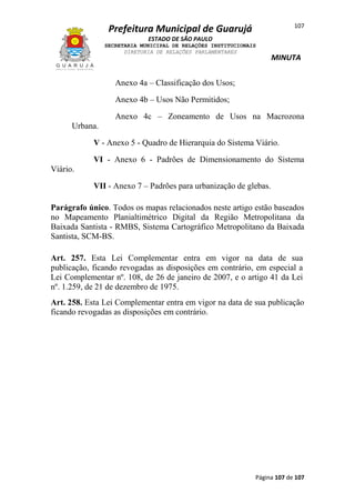107

Prefeitura Municipal de Guarujá
ESTADO DE SÃO PAULO
SECRETARIA MUNICIPAL DE RELAÇÕES INSTITUCIONAIS
DIRETORIA DE RELAÇÕES PARLAMENTARES

MINUTA

Anexo 4a – Classificação dos Usos;
Anexo 4b – Usos Não Permitidos;
Anexo 4c – Zoneamento de Usos na Macrozona
Urbana.
V - Anexo 5 - Quadro de Hierarquia do Sistema Viário.
VI - Anexo 6 - Padrões de Dimensionamento do Sistema
Viário.
VII - Anexo 7 – Padrões para urbanização de glebas.
Parágrafo único. Todos os mapas relacionados neste artigo estão baseados
no Mapeamento Planialtimétrico Digital da Região Metropolitana da
Baixada Santista - RMBS, Sistema Cartográfico Metropolitano da Baixada
Santista, SCM-BS.
Art. 257. Esta Lei Complementar entra em vigor na data de sua
publicação, ficando revogadas as disposições em contrário, em especial a
Lei Complementar nº. 108, de 26 de janeiro de 2007, e o artigo 41 da Lei
nº. 1.259, de 21 de dezembro de 1975.
Art. 258. Esta Lei Complementar entra em vigor na data de sua publicação
ficando revogadas as disposições em contrário.

Página 107 de 107

 