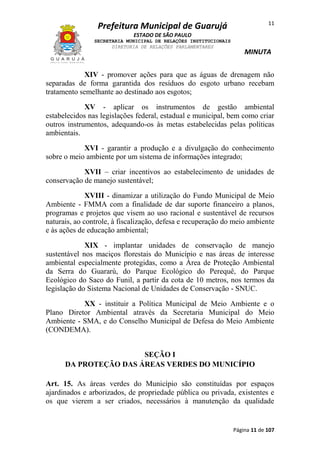 11

Prefeitura Municipal de Guarujá
ESTADO DE SÃO PAULO
SECRETARIA MUNICIPAL DE RELAÇÕES INSTITUCIONAIS
DIRETORIA DE RELAÇÕES PARLAMENTARES

MINUTA

XIV - promover ações para que as águas de drenagem não
separadas de forma garantida dos resíduos do esgoto urbano recebam
tratamento semelhante ao destinado aos esgotos;
XV - aplicar os instrumentos de gestão ambiental
estabelecidos nas legislações federal, estadual e municipal, bem como criar
outros instrumentos, adequando-os às metas estabelecidas pelas políticas
ambientais.
XVI - garantir a produção e a divulgação do conhecimento
sobre o meio ambiente por um sistema de informações integrado;
XVII – criar incentivos ao estabelecimento de unidades de
conservação de manejo sustentável;
XVIII - dinamizar a utilização do Fundo Municipal de Meio
Ambiente - FMMA com a finalidade de dar suporte financeiro a planos,
programas e projetos que visem ao uso racional e sustentável de recursos
naturais, ao controle, à fiscalização, defesa e recuperação do meio ambiente
e às ações de educação ambiental;
XIX - implantar unidades de conservação de manejo
sustentável nos maciços florestais do Município e nas áreas de interesse
ambiental especialmente protegidas, como a Área de Proteção Ambiental
da Serra do Guararú, do Parque Ecológico do Perequê, do Parque
Ecológico do Saco do Funil, a partir da cota de 10 metros, nos termos da
legislação do Sistema Nacional de Unidades de Conservação - SNUC.
XX - instituir a Política Municipal de Meio Ambiente e o
Plano Diretor Ambiental através da Secretaria Municipal do Meio
Ambiente - SMA, e do Conselho Municipal de Defesa do Meio Ambiente
(CONDEMA).
SEÇÃO I
DA PROTEÇÃO DAS ÁREAS VERDES DO MUNICÍPIO
Art. 15. As áreas verdes do Município são constituídas por espaços
ajardinados e arborizados, de propriedade pública ou privada, existentes e
os que vierem a ser criados, necessários à manutenção da qualidade

Página 11 de 107

 