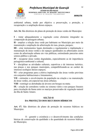 12

Prefeitura Municipal de Guarujá
ESTADO DE SÃO PAULO
SECRETARIA MUNICIPAL DE RELAÇÕES INSTITUCIONAIS
DIRETORIA DE RELAÇÕES PARLAMENTARES

MINUTA

ambiental urbana, tendo por objetivo a preservação, a proteção, a
recuperação e a ampliação desses espaços.
Art. 16. São diretrizes do plano de proteção de áreas verdes do Município:
I - tratar adequadamente a vegetação como elemento integrador na
composição da paisagem urbana;
II - ampliar a relação área verde por habitante no Município por meio da
manutenção e ampliação da arborização de ruas, praças, parques;
III - criar instrumentos legais destinados a regulamentar a implantação e
manutenção de áreas verdes e de espaços ajardinados ou arborizados assim
como da arborização urbana em vias públicas, estimulando parcerias entre
setores público e privado.
IV - recuperar áreas verdes degradadas, especialmente as de importância
paisagístico-ambiental e cultural;
V - disciplinar as atividades culturais, esportivas e de interesse turístico,
nas praças e nos parques municipais, compatibilizando-as ao caráter de
interesse ecológico desses espaços;
VI - criar programas para a efetiva implantação das áreas verdes previstas
em conjuntos habitacionais e loteamentos;
VII - estimular o envolvimento da população na criação e na manutenção
de áreas verdes, em especial nas áreas urbanas;
VIII - restringir as derrubadas de árvores em bosque ou mata;
IX - criação de corredores verdes no sistema viário e nos parques lineares
para circulação da fauna entre os maciços preservados de vegetação natural
da ilha de Santo Amaro.
SEÇÃO II
DA PROTEÇÃO DOS RECURSOS HÍDRICOS
Art. 17. São diretrizes do plano de proteção de recursos hídricos no
Município:
I - garantir a existência e o desenvolvimento das condições
básicas de conservação da qualidade e da quantidade de recursos hídricos
do Município;

Página 12 de 107

 