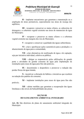13

Prefeitura Municipal de Guarujá
ESTADO DE SÃO PAULO
SECRETARIA MUNICIPAL DE RELAÇÕES INSTITUCIONAIS
DIRETORIA DE RELAÇÕES PARLAMENTARES

MINUTA

II - implantar mecanismos que garantam a manutenção ou a
ampliação de áreas permeáveis, especialmente nas áreas de recarga dos
aqüíferos;
III - recuperar e preservar as matas ciliares, as cabeceiras de
drenagem e a cobertura vegetal existente nas áreas de mananciais de água
do Município;
IV - recuperar e preservar as matas ciliares e a cobertura
vegetal existente nas margens dos rios do Município;
V - recuperar e conservar a qualidade das águas subterrâneas;
VI - criar e aperfeiçoar ações sustentáveis para a produção e o
abastecimento de água para a comunidade;
VII - criar alternativas de reutilização de água e de captação,
seja por iniciativa individual, coletiva ou pública;
VIII - obrigar os responsáveis pelas edificações de grande
porte e atividades de grande consumo de água pela implantação de
instalações para reuso de água para fins não potáveis;
IX - desestimular o desperdício e promover a redução das
perdas físicas da água tratada;
X - incentivar a alteração de hábitos e iniciativas que resultem
na redução dos padrões de consumo;
XI - implantar instalações para reuso de água para fins não
potáveis;
XII - adotar medidas que garantam a recuperação das águas
litorâneas e dos níveis de balneabilidade das praias.
SEÇÃO III
DO SANEAMENTO AMBIENTAL INTEGRADO
Art. 18. São diretrizes do plano de saneamento ambiental integrado do
Município:

Página 13 de 107

 