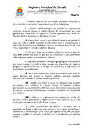 Prefeitura Municipal de Guarujá

14

ESTADO DE SÃO PAULO
SECRETARIA MUNICIPAL DE RELAÇÕES INSTITUCIONAIS
DIRETORIA DE RELAÇÕES PARLAMENTARES

MINUTA

I - fornecer serviços de saneamento ambiental adequados a
todo o território municipal, especialmente nas áreas deficitárias;
II - investir prioritariamente no serviço de esgotamento
sanitário buscando reduzir a vulnerabilidade de contaminação da água
potável por infiltração de esgotos e demais poluentes nas redes de
abastecimento e de drenagem das águas pluviais;
III - estabelecer metas progressivas de redução de perdas de
água em toda a Cidade mediante entendimentos com a concessionária e
instalação de hidrômetros individuais ou outra tecnologia de medição, com
vistas a restringir o consumo supérfluo de água;
IV - fornecer água para consumo residencial e outros usos, de
qualidade compatível com os padrões de potabilidade, em quantidade
suficiente para atender às necessidades básicas;
V - implantar sistema de drenagem própria para o escoamento
das águas pluviais em toda a área ocupada do Município, de modo a
propiciar a proteção do solo, a recarga dos aqüíferos e a segurança e o
conforto aos seus habitantes;
VI - criar mecanismos para evitar a contaminação da rede de
águas pluviais por esgotos e resíduos sólidos, coibindo ligações
clandestinas e realizando monitoramentos periódicos;
VII - garantir que todas as águas de drenagem que estejam
misturadas com resíduos de esgoto urbano, incluindo-se aqueles
provenientes de assentamentos informais ou de áreas sem coleta adequada
de esgotos, sejam encaminhadas para tratamento semelhante ao dispensado
aos esgotos;
VIII - elaborar e implementar um sistema de gestão de
resíduos sólidos, garantindo a ampliação da coleta seletiva de lixo e da
reciclagem, bem como a redução de sua geração;
IX - criar oportunidades de trabalho e de renda para a
população de baixa renda pelo aproveitamento de resíduos domiciliares,
comerciais e de construção civil, desde que aproveitáveis, em condições
seguras e saudáveis, buscando contribuir para a erradicação do trabalho
infantil;

Página 14 de 107

 