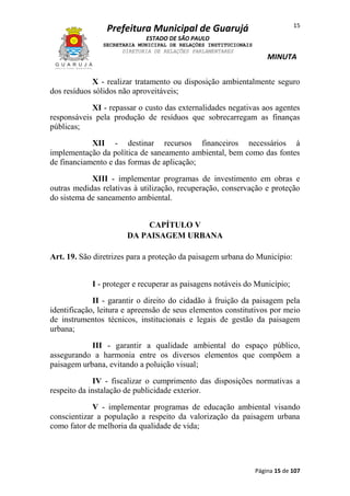 15

Prefeitura Municipal de Guarujá
ESTADO DE SÃO PAULO
SECRETARIA MUNICIPAL DE RELAÇÕES INSTITUCIONAIS
DIRETORIA DE RELAÇÕES PARLAMENTARES

MINUTA

X - realizar tratamento ou disposição ambientalmente seguro
dos resíduos sólidos não aproveitáveis;
XI - repassar o custo das externalidades negativas aos agentes
responsáveis pela produção de resíduos que sobrecarregam as finanças
públicas;
XII - destinar recursos financeiros necessários à
implementação da política de saneamento ambiental, bem como das fontes
de financiamento e das formas de aplicação;
XIII - implementar programas de investimento em obras e
outras medidas relativas à utilização, recuperação, conservação e proteção
do sistema de saneamento ambiental.
CAPÍTULO V
DA PAISAGEM URBANA
Art. 19. São diretrizes para a proteção da paisagem urbana do Município:
I - proteger e recuperar as paisagens notáveis do Município;
II - garantir o direito do cidadão à fruição da paisagem pela
identificação, leitura e apreensão de seus elementos constitutivos por meio
de instrumentos técnicos, institucionais e legais de gestão da paisagem
urbana;
III - garantir a qualidade ambiental do espaço público,
assegurando a harmonia entre os diversos elementos que compõem a
paisagem urbana, evitando a poluição visual;
IV - fiscalizar o cumprimento das disposições normativas a
respeito da instalação de publicidade exterior.
V - implementar programas de educação ambiental visando
conscientizar a população a respeito da valorização da paisagem urbana
como fator de melhoria da qualidade de vida;

Página 15 de 107

 