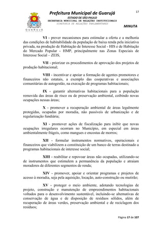 Prefeitura Municipal de Guarujá

17

ESTADO DE SÃO PAULO
SECRETARIA MUNICIPAL DE RELAÇÕES INSTITUCIONAIS
DIRETORIA DE RELAÇÕES PARLAMENTARES

MINUTA

VI - prever mecanismos para estimular a oferta e a melhoria
das condições de habitabilidade da população de baixa renda pela iniciativa
privada, na produção de Habitação de Interesse Social - HIS e de Habitação
do Mercado Popular - HMP, principalmente nas Zonas Especiais de
Interesse Social – ZEIS,
VII - priorizar os procedimentos de aprovação dos projetos de
produção habitacional;
VIII - incentivar e apoiar a formação de agentes promotores e
financeiros não estatais, a exemplo das cooperativas e associações
comunitárias de autogestão, na execução de programas habitacionais;
IX - garantir alternativas habitacionais para a população
removida das áreas de risco ou de preservação ambiental, coibindo novas
ocupações nessas áreas;
X - promover a recuperação ambiental de áreas legalmente
protegidas, ocupadas por moradia, não passíveis de urbanização e de
regularização fundiária;
XI - promover ações de fiscalização para inibir que novas
ocupações irregulares ocorram no Município, em especial em áreas
ambientalmente frágeis, como mangues e encostas de morros;
XII - formular instrumentos normativos, operacionais e
financeiros que viabilizem a constituição de um banco de terras destinado a
programas habitacionais de interesse social;
XIII - reabilitar e repovoar áreas não ocupadas, utilizando-se
de instrumentos que estimulem a permanência da população e atraiam
moradores de diferentes segmentos de renda;
XIV - promover, apoiar e orientar programas e projetos de
acesso à moradia, seja pela aquisição, locação, auto-construção ou mutirão;
XV - proteger o meio ambiente, adotando tecnologias de
projeto, construção e manutenção de empreendimentos habitacionais
voltados para o desenvolvimento sustentável, incluindo-se alternativas de
conservação de água e de disposição de resíduos sólidos, além de
recuperação de áreas verdes, preservação ambiental e de reciclagem dos
resíduos;
Página 17 de 107

 