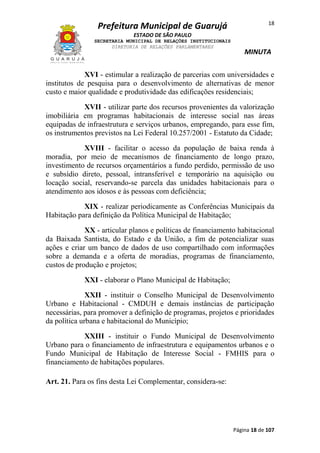 Prefeitura Municipal de Guarujá

18

ESTADO DE SÃO PAULO
SECRETARIA MUNICIPAL DE RELAÇÕES INSTITUCIONAIS
DIRETORIA DE RELAÇÕES PARLAMENTARES

MINUTA

XVI - estimular a realização de parcerias com universidades e
institutos de pesquisa para o desenvolvimento de alternativas de menor
custo e maior qualidade e produtividade das edificações residenciais;
XVII - utilizar parte dos recursos provenientes da valorização
imobiliária em programas habitacionais de interesse social nas áreas
equipadas de infraestrutura e serviços urbanos, empregando, para esse fim,
os instrumentos previstos na Lei Federal 10.257/2001 - Estatuto da Cidade;
XVIII - facilitar o acesso da população de baixa renda à
moradia, por meio de mecanismos de financiamento de longo prazo,
investimento de recursos orçamentários a fundo perdido, permissão de uso
e subsídio direto, pessoal, intransferível e temporário na aquisição ou
locação social, reservando-se parcela das unidades habitacionais para o
atendimento aos idosos e às pessoas com deficiência;
XIX - realizar periodicamente as Conferências Municipais da
Habitação para definição da Política Municipal de Habitação;
XX - articular planos e políticas de financiamento habitacional
da Baixada Santista, do Estado e da União, a fim de potencializar suas
ações e criar um banco de dados de uso compartilhado com informações
sobre a demanda e a oferta de moradias, programas de financiamento,
custos de produção e projetos;
XXI - elaborar o Plano Municipal de Habitação;
XXII - instituir o Conselho Municipal de Desenvolvimento
Urbano e Habitacional - CMDUH e demais instâncias de participação
necessárias, para promover a definição de programas, projetos e prioridades
da política urbana e habitacional do Município;
XXIII - instituir o Fundo Municipal de Desenvolvimento
Urbano para o financiamento de infraestrutura e equipamentos urbanos e o
Fundo Municipal de Habitação de Interesse Social - FMHIS para o
financiamento de habitações populares.
Art. 21. Para os fins desta Lei Complementar, considera-se:

Página 18 de 107

 