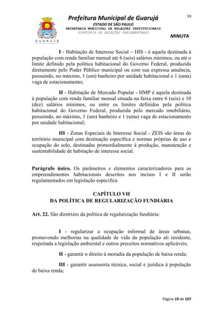 19

Prefeitura Municipal de Guarujá
ESTADO DE SÃO PAULO
SECRETARIA MUNICIPAL DE RELAÇÕES INSTITUCIONAIS
DIRETORIA DE RELAÇÕES PARLAMENTARES

MINUTA

I - Habitação de Interesse Social – HIS - é aquela destinada à
população com renda familiar mensal até 6 (seis) salários mínimos, ou até o
limite definido pela política habitacional do Governo Federal, produzida
diretamente pelo Poder Público municipal ou com sua expressa anuência,
possuindo, no máximo, 1 (um) banheiro por unidade habitacional e 1 (uma)
vaga de estacionamento;
II - Habitação de Mercado Popular - HMP é aquela destinada
à população com renda familiar mensal situada na faixa entre 6 (seis) e 10
(dez) salários mínimos, ou entre os limites definidos pela política
habitacional do Governo Federal, produzida pelo mercado imobiliário,
possuindo, no máximo, 1 (um) banheiro e 1 (uma) vaga de estacionamento
por unidade habitacional;
III - Zonas Especiais de Interesse Social - ZEIS são áreas do
território municipal com destinação específica e normas próprias de uso e
ocupação do solo, destinadas primordialmente à produção, manutenção e
sustentabilidade de habitação de interesse social.
Parágrafo único. Os parâmetros e elementos caracterizadores para os
empreendimentos habitacionais descritos nos incisos I e II serão
regulamentados em legislação específica
CAPÍTULO VII
DA POLÍTICA DE REGULARIZAÇÃO FUNDIÁRIA
Art. 22. São diretrizes da política de regularização fundiária:
I - regularizar a ocupação informal de áreas urbanas,
promovendo melhorias na qualidade de vida da população ali residente,
respeitada a legislação ambiental e outros preceitos normativos aplicáveis;
II - garantir o direito à moradia da população de baixa renda;
III - garantir assessoria técnica, social e jurídica à população
de baixa renda;

Página 19 de 107

 