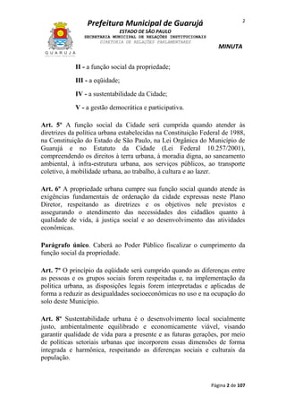2

Prefeitura Municipal de Guarujá
ESTADO DE SÃO PAULO
SECRETARIA MUNICIPAL DE RELAÇÕES INSTITUCIONAIS
DIRETORIA DE RELAÇÕES PARLAMENTARES

MINUTA

II - a função social da propriedade;
III - a eqüidade;
IV - a sustentabilidade da Cidade;
V - a gestão democrática e participativa.
Art. 5º A função social da Cidade será cumprida quando atender às
diretrizes da política urbana estabelecidas na Constituição Federal de 1988,
na Constituição do Estado de São Paulo, na Lei Orgânica do Município de
Guarujá e no Estatuto da Cidade (Lei Federal 10.257/2001),
compreendendo os direitos à terra urbana, à moradia digna, ao saneamento
ambiental, à infra-estrutura urbana, aos serviços públicos, ao transporte
coletivo, à mobilidade urbana, ao trabalho, à cultura e ao lazer.
Art. 6º A propriedade urbana cumpre sua função social quando atende às
exigências fundamentais de ordenação da cidade expressas neste Plano
Diretor, respeitando as diretrizes e os objetivos nele previstos e
assegurando o atendimento das necessidades dos cidadãos quanto à
qualidade de vida, à justiça social e ao desenvolvimento das atividades
econômicas.
Parágrafo único. Caberá ao Poder Público fiscalizar o cumprimento da
função social da propriedade.
Art. 7º O princípio da eqüidade será cumprido quando as diferenças entre
as pessoas e os grupos sociais forem respeitadas e, na implementação da
política urbana, as disposições legais forem interpretadas e aplicadas de
forma a reduzir as desigualdades socioeconômicas no uso e na ocupação do
solo deste Município.
Art. 8º Sustentabilidade urbana é o desenvolvimento local socialmente
justo, ambientalmente equilibrado e economicamente viável, visando
garantir qualidade de vida para a presente e as futuras gerações, por meio
de políticas setoriais urbanas que incorporem essas dimensões de forma
integrada e harmônica, respeitando as diferenças sociais e culturais da
população.

Página 2 de 107

 