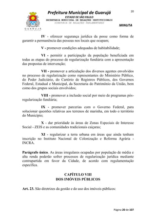20

Prefeitura Municipal de Guarujá
ESTADO DE SÃO PAULO
SECRETARIA MUNICIPAL DE RELAÇÕES INSTITUCIONAIS
DIRETORIA DE RELAÇÕES PARLAMENTARES

MINUTA

IV - oferecer segurança jurídica da posse como forma de
garantir a permanência das pessoas nos locais que ocupam;
V - promover condições adequadas de habitabilidade;
VI - permitir a participação da população beneficiada em
todas as etapas do processo de regularização fundiária com a apresentação
das propostas de intervenção;
VII - promover a articulação dos diversos agentes envolvidos
no processo de regularização como representantes do Ministério Público,
do Poder Judiciário, do Cartório de Registros Públicos, dos Governos
Federal, Estadual e Municipal, da Secretaria do Patrimônio da União, bem
como dos grupos sociais envolvidos;
VIII - promover a inclusão social por meio de programas pósregularização fundiária;
IX - promover parcerias com o Governo Federal, para
solucionar questões relativas aos terrenos de marinha, em todo o território
do Município;
X - dar prioridade às áreas de Zonas Especiais de Interesse
Social - ZEIS e as comunidades tradicionais caiçaras;
XI - regularizar a terra urbana em áreas que ainda tenham
inscrição no Instituto Nacional de Colonização e Reforma Agrária INCRA.
Parágrafo único. As áreas irregulares ocupadas por população de média e
alta renda poderão sofrer processos de regularização jurídica mediante
contrapartida em favor da Cidade, de acordo com regulamentação
específica.
CAPÍTULO VIII
DOS IMÓVEIS PÚBLICOS
Art. 23. São diretrizes da gestão e do uso dos imóveis públicos:

Página 20 de 107

 