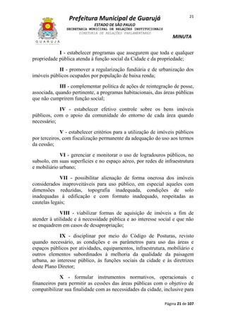 Prefeitura Municipal de Guarujá

21

ESTADO DE SÃO PAULO
SECRETARIA MUNICIPAL DE RELAÇÕES INSTITUCIONAIS
DIRETORIA DE RELAÇÕES PARLAMENTARES

MINUTA

I - estabelecer programas que assegurem que toda e qualquer
propriedade pública atenda à função social da Cidade e da propriedade;
II - promover a regularização fundiária e de urbanização dos
imóveis públicos ocupados por população de baixa renda;
III - complementar política de ações de reintegração de posse,
associada, quando pertinente, a programas habitacionais, das áreas públicas
que não cumprirem função social;
IV - estabelecer efetivo controle sobre os bens imóveis
públicos, com o apoio da comunidade do entorno de cada área quando
necessário;
V - estabelecer critérios para a utilização de imóveis públicos
por terceiros, com fiscalização permanente da adequação do uso aos termos
da cessão;
VI - gerenciar e monitorar o uso de logradouros públicos, no
subsolo, em suas superfícies e no espaço aéreo, por redes de infraestrutura
e mobiliário urbano;
VII - possibilitar alienação de forma onerosa dos imóveis
considerados inaproveitáveis para uso público, em especial aqueles com
dimensões reduzidas, topografia inadequada, condições de solo
inadequadas à edificação e com formato inadequado, respeitadas as
cautelas legais;
VIII - viabilizar formas de aquisição de imóveis a fim de
atender à utilidade e à necessidade pública e ao interesse social e que não
se enquadrem em casos de desapropriação;
IX - disciplinar por meio do Código de Posturas, revisto
quando necessário, as condições e os parâmetros para uso das áreas e
espaços públicos por atividades, equipamentos, infraestrutura, mobiliário e
outros elementos subordinados à melhoria da qualidade da paisagem
urbana, ao interesse público, às funções sociais da cidade e às diretrizes
deste Plano Diretor;
X - formular instrumentos normativos, operacionais e
financeiros para permitir as cessões das áreas públicas com o objetivo de
compatibilizar sua finalidade com as necessidades da cidade, inclusive para
Página 21 de 107

 