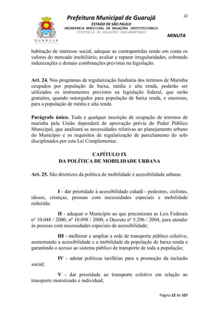 22

Prefeitura Municipal de Guarujá
ESTADO DE SÃO PAULO
SECRETARIA MUNICIPAL DE RELAÇÕES INSTITUCIONAIS
DIRETORIA DE RELAÇÕES PARLAMENTARES

MINUTA

habitação de interesse social, adequar as contrapartidas tendo em conta os
valores do mercado imobiliário, avaliar e reparar irregularidades, cobrando
indenizações e demais combinações previstas na legislação.
Art. 24. Nos programas de regularização fundiária dos terrenos de Marinha
ocupados por população de baixa, média e alta renda, poderão ser
utilizados os instrumentos previstos na legislação federal, que serão
gratuitos, quando outorgados para população de baixa renda, e onerosos,
para a população de média e alta renda.
Parágrafo único. Toda e qualquer inscrição de ocupação de terrenos de
marinha pela União dependerá de aprovação prévia do Poder Público
Municipal, que analisará as necessidades relativas ao planejamento urbano
do Município e os requisitos de regularização de parcelamento do solo
disciplinados por esta Lei Complementar.
CAPÍTULO IX
DA POLÍTICA DE MOBILIDADE URBANA
Art. 25. São diretrizes da política de mobilidade e acessibilidade urbana:
I - dar prioridade à acessibilidade cidadã - pedestres, ciclistas,
idosos, crianças, pessoas com necessidades especiais e mobilidade
reduzida;
II - adequar o Município ao que preconizam as Leis Federais
nº 10.048 / 2000, nº 10.098 / 2000, e Decreto nº 5.296 / 2004, para atender
às pessoas com necessidades especiais de acessibilidade;
III - melhorar e ampliar a rede de transporte público coletivo,
aumentando a acessibilidade e a mobilidade da população de baixa renda e
garantindo o acesso ao sistema público de transporte de toda a população;
IV - adotar políticas tarifárias para a promoção da inclusão
social;
V - dar prioridade ao transporte coletivo em relação ao
transporte motorizado e individual;
Página 22 de 107

 