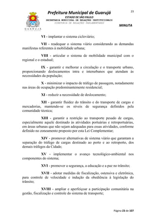 23

Prefeitura Municipal de Guarujá
ESTADO DE SÃO PAULO
SECRETARIA MUNICIPAL DE RELAÇÕES INSTITUCIONAIS
DIRETORIA DE RELAÇÕES PARLAMENTARES

MINUTA

VI - implantar o sistema cicloviário;
VII - readequar o sistema viário considerando as demandas
manifestas referentes à mobilidade urbana;
VIII - articular o sistema de mobilidade municipal com o
regional e o estadual;
IX - garantir e melhorar a circulação e o transporte urbano,
proporcionando deslocamentos intra e interurbanos que atendam às
necessidades da população;
X - minimizar o impacto de tráfego de passagem, notadamente
nas áreas de ocupação predominantemente residencial;
XI - reduzir a necessidade de deslocamento;
XII - garantir fluidez do trânsito e do transporte de cargas e
mercadorias, mantendo-se os níveis de segurança definidos pela
comunidade técnica;
XIII - garantir a restrição ao transporte pesado de cargas,
especialmente aquele destinado às atividades portuárias e retroportuárias,
em áreas urbanas que não sejam adequadas para essas atividades, conforme
definido no zoneamento proposto por esta Lei Complementar;
XIV - promover alternativas de sistema viário que garantam a
separação do tráfego de cargas destinado ao porto e ao retroporto, dos
demais tráfegos da Cidade;
XV - implementar o avanço tecnológico-ambiental nos
componentes do sistema;
XVI - promover a segurança, a educação e a paz no trânsito;
XVII - adotar medidas de fiscalização, ostensiva e eletrônica,
para controle de velocidade e indução da obediência à legislação do
trânsito;
XVIII - ampliar e aperfeiçoar a participação comunitária na
gestão, fiscalização e controle do sistema de transporte;

Página 23 de 107

 