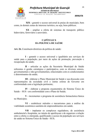 Prefeitura Municipal de Guarujá

24

ESTADO DE SÃO PAULO
SECRETARIA MUNICIPAL DE RELAÇÕES INSTITUCIONAIS
DIRETORIA DE RELAÇÕES PARLAMENTARES

MINUTA

XIX - garantir o acesso universal às praias do município, bem
como, às demais zonas de interesse turístico, ou seja, bens públicos.
XX - ampliar a oferta de sistemas de transporte público
hidroviário, ferroviário e aeroviário.
CAPÍTULO X
DA POLÍTICA DE SAÚDE
Art. 26. Constituem diretrizes da política de saúde:
I - garantir o acesso universal e igualitário aos serviços de
saúde para a população, por meio de ações de promoção, prevenção e
recuperação da saúde;
II - articular as ações da Secretaria Municipal de Saúde
referentes à gestão estratégica e participativa, com os diversos setores,
governamentais e não-governamentais, relacionados com os condicionantes
e determinantes da saúde;
III - elaborar o Plano Municipal de Saúde e sua discussão com
representações da sociedade civil e outras esferas de Governo em
conformidade com a legislação pertinente;
IV - elaborar a proposta orçamentária do Sistema Único de
Saúde – SUS - em conformidade com o Plano de Saúde;
V - incrementar o programa de assistência farmacêutica básica
no Município;
VI - estabelecer métodos e mecanismos para a análise da
viabilidade econômico-sanitária de empreendimentos em saúde;
VII - implantar os complexos reguladores, de assistência
ambulatorial e hospitalar, no intuito de aperfeiçoar e de organizar a relação
entre a oferta e a demanda, qualificando o acesso da população aos serviços
de saúde no Sistema Único de Saúde - SUS;

Página 24 de 107

 