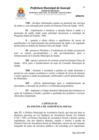 Prefeitura Municipal de Guarujá

25

ESTADO DE SÃO PAULO
SECRETARIA MUNICIPAL DE RELAÇÕES INSTITUCIONAIS
DIRETORIA DE RELAÇÕES PARLAMENTARES

MINUTA

VIII - divulgar informações quanto ao potencial dos serviços
de saúde e a sua utilização pelo usuário do Sistema Único de Saúde - SUS;
IX - implementar e fortalecer a atenção básica à saúde e à
promoção da saúde, tendo como principal mecanismo a estratégia do
Programa Saúde da Família - PSF;
X - garantir a oferta efetiva e significativa de cursos de
qualificação e de especialização dos profissionais de saúde e de regulação
profissional no âmbito do Sistema Único de Saúde - SUS;
XI - promover Plenárias e Conferências de Saúde em parceria
com os setores governamentais e não governamentais, para o
fortalecimento do Conselho Municipal de Saúde;
XII - apoiar o processo de controle social do Sistema Único de
Saúde - SUS, para o fortalecimento da ação do Conselho Municipal de
Saúde;
XIII - formular e coordenar a política de saúde destinada a
promover, nos campos econômico e social, a redução de riscos de doenças
e outros agravos à saúde da população, melhorando o perfil epidemiológico
do Município;
XIV - utilizar epidemiologia para o estabelecimento de
prioridades, a alocação de recursos e a orientação programática;
XV - implantar o Código Sanitário Municipal para fortalecer as
ações de Vigilância à Saúde e garantir a qualidade dos produtos e serviços
oferecidos à população.
CAPÍTULO XI
DA POLÍTICA DE ASSISTÊNCIA SOCIAL
Art. 27. A Política Municipal de Assistência Social, que tem por base as
diretrizes previstas na Lei Orgânica de Assistência Social, Lei Federal
8.742 / 1993, na Política Nacional de Assistência Social e demais normas
reguladoras, tem por objetivo planejar, regular e nortear a gestão do
Sistema Único de Assistência Social no Município, através de um conjunto
integrado de ações da iniciativa pública e da sociedade civil organizada,
Página 25 de 107

 