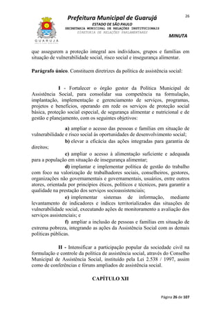26

Prefeitura Municipal de Guarujá
ESTADO DE SÃO PAULO
SECRETARIA MUNICIPAL DE RELAÇÕES INSTITUCIONAIS
DIRETORIA DE RELAÇÕES PARLAMENTARES

MINUTA

que assegurem a proteção integral aos indivíduos, grupos e famílias em
situação de vulnerabilidade social, risco social e insegurança alimentar.
Parágrafo único. Constituem diretrizes da política de assistência social:
I - Fortalecer o órgão gestor da Política Municipal de
Assistência Social, para consolidar sua competência na formulação,
implantação, implementação e gerenciamento de serviços, programas,
projetos e benefícios, operando em rede os serviços de proteção social
básica, proteção social especial, de segurança alimentar e nutricional e de
gestão e planejamento, com os seguintes objetivos:
a) ampliar o acesso das pessoas e famílias em situação de
vulnerabilidade e risco social às oportunidades de desenvolvimento social;
b) elevar a eficácia das ações integradas para garantia de
direitos;
c) ampliar o acesso à alimentação suficiente e adequada
para a população em situação de insegurança alimentar;
d) implantar e implementar política de gestão do trabalho
com foco na valorização de trabalhadores sociais, conselheiros, gestores,
organizações não governamentais e governamentais, usuários, entre outros
atores, orientada por princípios éticos, políticos e técnicos, para garantir a
qualidade na prestação dos serviços socioassistenciais;
e) implementar sistemas de informação, mediante
levantamento de indicadores e índices territorializados das situações de
vulnerabilidade social, executando ações de monitoramento a avaliação dos
serviços assistenciais; e
f) ampliar a inclusão de pessoas e famílias em situação de
extrema pobreza, integrando as ações da Assistência Social com as demais
políticas públicas.
II - Intensificar a participação popular da sociedade civil na
formulação e controle da política de assistência social, através do Conselho
Municipal de Assistência Social, instituído pela Lei 2.538 / 1997, assim
como de conferências e fóruns ampliados de assistência social.
CAPÍTULO XII

Página 26 de 107

 