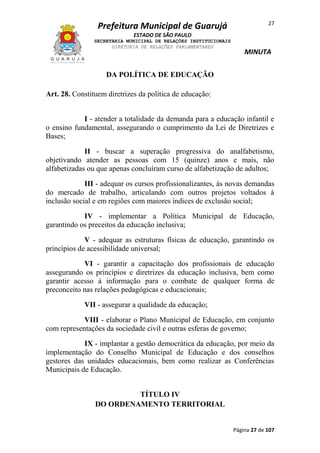 Prefeitura Municipal de Guarujá

27

ESTADO DE SÃO PAULO
SECRETARIA MUNICIPAL DE RELAÇÕES INSTITUCIONAIS
DIRETORIA DE RELAÇÕES PARLAMENTARES

MINUTA

DA POLÍTICA DE EDUCAÇÃO
Art. 28. Constituem diretrizes da política de educação:
I - atender a totalidade da demanda para a educação infantil e
o ensino fundamental, assegurando o cumprimento da Lei de Diretrizes e
Bases;
II - buscar a superação progressiva do analfabetismo,
objetivando atender as pessoas com 15 (quinze) anos e mais, não
alfabetizadas ou que apenas concluíram curso de alfabetização de adultos;
III - adequar os cursos profissionalizantes, às novas demandas
do mercado de trabalho, articulando com outros projetos voltados à
inclusão social e em regiões com maiores índices de exclusão social;
IV - implementar a Política Municipal de Educação,
garantindo os preceitos da educação inclusiva;
V - adequar as estruturas físicas de educação, garantindo os
princípios de acessibilidade universal;
VI - garantir a capacitação dos profissionais de educação
assegurando os princípios e diretrizes da educação inclusiva, bem como
garantir acesso à informação para o combate de qualquer forma de
preconceito nas relações pedagógicas e educacionais;
VII - assegurar a qualidade da educação;
VIII - elaborar o Plano Municipal de Educação, em conjunto
com representações da sociedade civil e outras esferas de governo;
IX - implantar a gestão democrática da educação, por meio da
implementação do Conselho Municipal de Educação e dos conselhos
gestores das unidades educacionais, bem como realizar as Conferências
Municipais de Educação.
TÍTULO IV
DO ORDENAMENTO TERRITORIAL

Página 27 de 107

 