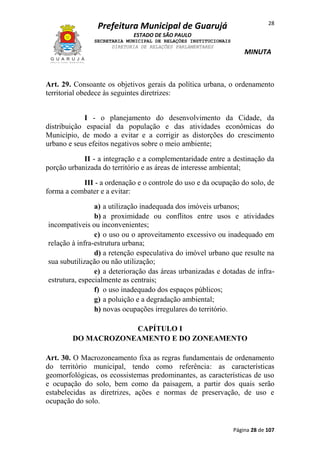 28

Prefeitura Municipal de Guarujá
ESTADO DE SÃO PAULO
SECRETARIA MUNICIPAL DE RELAÇÕES INSTITUCIONAIS
DIRETORIA DE RELAÇÕES PARLAMENTARES

MINUTA

Art. 29. Consoante os objetivos gerais da política urbana, o ordenamento
territorial obedece às seguintes diretrizes:
I - o planejamento do desenvolvimento da Cidade, da
distribuição espacial da população e das atividades econômicas do
Município, de modo a evitar e a corrigir as distorções do crescimento
urbano e seus efeitos negativos sobre o meio ambiente;
II - a integração e a complementaridade entre a destinação da
porção urbanizada do território e as áreas de interesse ambiental;
III - a ordenação e o controle do uso e da ocupação do solo, de
forma a combater e a evitar:
a) a utilização inadequada dos imóveis urbanos;
b) a proximidade ou conflitos entre usos e atividades
incompatíveis ou inconvenientes;
c) o uso ou o aproveitamento excessivo ou inadequado em
relação à infra-estrutura urbana;
d) a retenção especulativa do imóvel urbano que resulte na
sua subutilização ou não utilização;
e) a deterioração das áreas urbanizadas e dotadas de infraestrutura, especialmente as centrais;
f) o uso inadequado dos espaços públicos;
g) a poluição e a degradação ambiental;
h) novas ocupações irregulares do território.
CAPÍTULO I
DO MACROZONEAMENTO E DO ZONEAMENTO
Art. 30. O Macrozoneamento fixa as regras fundamentais de ordenamento
do território municipal, tendo como referência: as características
geomorfológicas, os ecossistemas predominantes, as características de uso
e ocupação do solo, bem como da paisagem, a partir dos quais serão
estabelecidas as diretrizes, ações e normas de preservação, de uso e
ocupação do solo.

Página 28 de 107

 