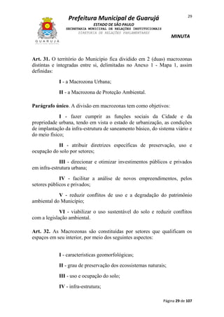 29

Prefeitura Municipal de Guarujá
ESTADO DE SÃO PAULO
SECRETARIA MUNICIPAL DE RELAÇÕES INSTITUCIONAIS
DIRETORIA DE RELAÇÕES PARLAMENTARES

MINUTA

Art. 31. O território do Município fica dividido em 2 (duas) macrozonas
distintas e integradas entre si, delimitadas no Anexo 1 - Mapa 1, assim
definidas:
I - a Macrozona Urbana;
II - a Macrozona de Proteção Ambiental.
Parágrafo único. A divisão em macrozonas tem como objetivos:
I - fazer cumprir as funções sociais da Cidade e da
propriedade urbana, tendo em vista o estado de urbanização, as condições
de implantação da infra-estrutura de saneamento básico, do sistema viário e
do meio físico;
II - atribuir diretrizes específicas de preservação, uso e
ocupação do solo por setores;
III - direcionar e otimizar investimentos públicos e privados
em infra-estrutura urbana;
IV - facilitar a análise de novos empreendimentos, pelos
setores públicos e privados;
V - reduzir conflitos de uso e a degradação do patrimônio
ambiental do Município;
VI - viabilizar o uso sustentável do solo e reduzir conflitos
com a legislação ambiental.
Art. 32. As Macrozonas são constituídas por setores que qualificam os
espaços em seu interior, por meio dos seguintes aspectos:
I - características geomorfológicas;
II - grau de preservação dos ecossistemas naturais;
III - uso e ocupação do solo;
IV - infra-estrutura;
Página 29 de 107

 