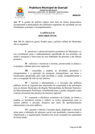 3

Prefeitura Municipal de Guarujá
ESTADO DE SÃO PAULO
SECRETARIA MUNICIPAL DE RELAÇÕES INSTITUCIONAIS
DIRETORIA DE RELAÇÕES PARLAMENTARES

MINUTA

Art. 9º A gestão da política urbana será feita de forma democrática,
incorporando a participação dos diferentes segmentos da sociedade em sua
formulação, execução e acompanhamento.
CAPÍTULO II
DOS OBJETIVOS
Art. 10. Os objetivos gerais fixados para a política urbana do Município
são os seguintes:
I - promover o desenvolvimento econômico do Município e o
uso socialmente justo e ambientalmente equilibrado de seu território, de
modo a assegurar o bem-estar de seus habitantes da presente e das futuras
gerações;
II - valorizar e incentivar o turismo, promovendo os planos e
os projetos voltados para esse segmento;
III - consolidar e ampliar as atividades portuárias e
retroportuárias e a operação do aeroporto metropolitano, em áreas e
localizações apropriadas para cada atividade e, ainda, compatibilizando o
uso e a ocupação do solo no seu entorno;
IV - associar o planejamento e a execução das políticas
públicas locais às regionais por intermédio da cooperação e da articulação
com os demais Municípios da Região Metropolitana da Baixada Santista e
da Macrometrópole Paulistana, contribuindo para a gestão integrada e para
o desenvolvimento dos projetos de interesse regional;
V - aumentar a eficiência econômica da Cidade, de forma a
ampliar os benefícios sociais e reduzir os custos operacionais para os
setores público e privado, inclusive por meio do aperfeiçoamento
administrativo do setor público;
VI - garantir o direito à moradia digna, ampliando a oferta de
áreas para a habitação de interesse social com qualidade e promovendo a
urbanização e a regularização fundiária das áreas ocupadas por população
de baixa renda;

Página 3 de 107

 