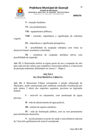30

Prefeitura Municipal de Guarujá
ESTADO DE SÃO PAULO
SECRETARIA MUNICIPAL DE RELAÇÕES INSTITUCIONAIS
DIRETORIA DE RELAÇÕES PARLAMENTARES

MINUTA

V - situação fundiária;
VI - uso predominante;
VII - equipamentos públicos;
VIII - extensão, importância e significação da cobertura
vegetal;
IX - importância e significação paisagística;
X - possibilidade de ocupação antrópica com vistas ao
desenvolvimento econômico controlado;
XI - existência de
possibilidade de expansão.

ocupação

antrópica

prévia

com

Art. 33. A Setorização institui as regras gerais de uso e ocupação do solo
para cada um dos setores que compõem a macrozona urbana e a macrozona
de proteção ambiental, delimitados no Anexo 1 - Mapa 2.
SEÇÃO I
DA MACROZONA URBANA
Art. 34. A Macrozona Urbana corresponde à porção urbanizada do
Município, sendo caracterizada pelo ambiente construído reconhecido por
pelo menos 2 (dois) dos requisitos seguintes, previstos na legislação
federal:
I - meio-fio ou calçamento, com canalização de águas
pluviais;
II - rede de abastecimento de água potável;
III - sistema de esgotos sanitários;
IV - rede de iluminação pública, com ou sem posteamento
para distribuição domiciliar;
V - escola primária ou posto de saúde a uma distância máxima
de 3 km (três quilômetros) do imóvel considerado.

Página 30 de 107

 