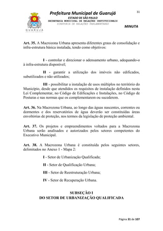 31

Prefeitura Municipal de Guarujá
ESTADO DE SÃO PAULO
SECRETARIA MUNICIPAL DE RELAÇÕES INSTITUCIONAIS
DIRETORIA DE RELAÇÕES PARLAMENTARES

MINUTA

Art. 35. A Macrozona Urbana apresenta diferentes graus de consolidação e
infra-estrutura básica instalada, tendo como objetivos:
I - controlar e direcionar o adensamento urbano, adequando-o
à infra-estrutura disponível;
II - garantir a utilização dos imóveis não edificados,
subutilizados e não utilizados;
III - possibilitar a instalação de usos múltiplos no território do
Município, desde que atendidos os requisitos de instalação definidos nesta
Lei Complementar, no Código de Edificações e Instalações, no Código de
Posturas e nas normas que os complementarem ou sucederem.
Art. 36. Na Macrozona Urbana, ao longo das águas nascentes, correntes ou
dormentes e dos reservatórios de água deverão ser constituídas áreas
envoltórias de proteção, nos termos da legislação de proteção ambiental.
Art. 37. Os projetos e empreendimentos voltados para a Macrozona
Urbana serão analisados e autorizados pelos setores competentes do
Executivo Municipal.
Art. 38. A Macrozona Urbana é constituída pelos seguintes setores,
delimitados no Anexo 1 - Mapa 2:
I - Setor de Urbanização Qualificada;
II - Setor de Qualificação Urbana;
III - Setor de Reestruturação Urbana;
IV - Setor de Recuperação Urbana.
SUBSEÇÃO I
DO SETOR DE URBANIZAÇÃO QUALIFICADA

Página 31 de 107

 