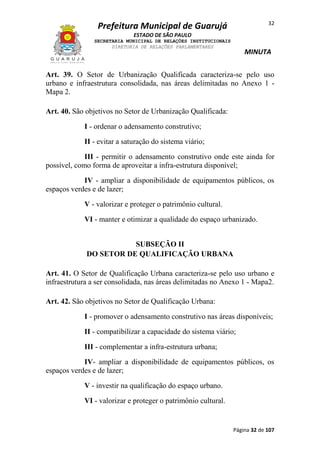 32

Prefeitura Municipal de Guarujá
ESTADO DE SÃO PAULO
SECRETARIA MUNICIPAL DE RELAÇÕES INSTITUCIONAIS
DIRETORIA DE RELAÇÕES PARLAMENTARES

MINUTA

Art. 39. O Setor de Urbanização Qualificada caracteriza-se pelo uso
urbano e infraestrutura consolidada, nas áreas delimitadas no Anexo 1 Mapa 2.
Art. 40. São objetivos no Setor de Urbanização Qualificada:
I - ordenar o adensamento construtivo;
II - evitar a saturação do sistema viário;
III - permitir o adensamento construtivo onde este ainda for
possível, como forma de aproveitar a infra-estrutura disponível;
IV - ampliar a disponibilidade de equipamentos públicos, os
espaços verdes e de lazer;
V - valorizar e proteger o patrimônio cultural.
VI - manter e otimizar a qualidade do espaço urbanizado.
SUBSEÇÃO II
DO SETOR DE QUALIFICAÇÃO URBANA
Art. 41. O Setor de Qualificação Urbana caracteriza-se pelo uso urbano e
infraestrutura a ser consolidada, nas áreas delimitadas no Anexo 1 - Mapa2.
Art. 42. São objetivos no Setor de Qualificação Urbana:
I - promover o adensamento construtivo nas áreas disponíveis;
II - compatibilizar a capacidade do sistema viário;
III - complementar a infra-estrutura urbana;
IV- ampliar a disponibilidade de equipamentos públicos, os
espaços verdes e de lazer;
V - investir na qualificação do espaço urbano.
VI - valorizar e proteger o patrimônio cultural.

Página 32 de 107

 