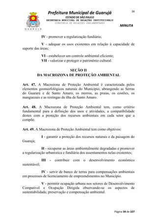 34

Prefeitura Municipal de Guarujá
ESTADO DE SÃO PAULO
SECRETARIA MUNICIPAL DE RELAÇÕES INSTITUCIONAIS
DIRETORIA DE RELAÇÕES PARLAMENTARES

MINUTA

IV - promover a regularização fundiária;
V - adequar os usos existentes em relação à capacidade de
suporte das áreas;
VI - estabelecer um controle ambiental eficiente;
VII - valorizar e proteger o patrimônio cultural.
SEÇÃO II
DA MACROZONA DE PROTEÇÃO AMBIENTAL
Art. 47. A Macrozona de Proteção Ambiental é caracterizada pelos
elementos geomorfológicos naturais do Município, abrangendo as Serras
do Guararú e de Santo Amaro, os morros, as praias, os costões, os
manguezais e as restingas da ilha de Santo Amaro.
Art. 48. A Macrozona de Proteção Ambiental tem, como critério
fundamental para a definição dos usos e atividades, a compatibilidade
destes com a proteção dos recursos ambientais em cada setor que a
compõe.
Art. 49. A Macrozona de Proteção Ambiental tem como objetivos:
I - garantir a proteção dos recursos naturais e da paisagem do
Guarujá;
II - recuperar as áreas ambientalmente degradadas e promover
a regularização urbanística e fundiária dos assentamentos nelas existentes;
III

-

contribuir

com

o

desenvolvimento

econômico

sustentável;
IV - servir de banco de terras para compensações ambientais
em processos de licenciamento de empreendimentos no Município.
V - permitir ocupação urbana nos setores de Desenvolvimento
Compatível e Ocupação Dirigida observando-se os aspectos de
sustentabilidade, preservação e compensação ambiental.

Página 34 de 107

 