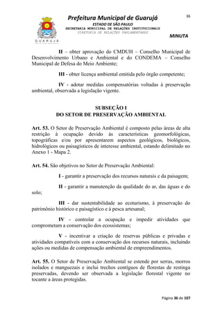36

Prefeitura Municipal de Guarujá
ESTADO DE SÃO PAULO
SECRETARIA MUNICIPAL DE RELAÇÕES INSTITUCIONAIS
DIRETORIA DE RELAÇÕES PARLAMENTARES

MINUTA

II – obter aprovação do CMDUH – Conselho Municipal de
Desenvolvimento Urbano e Ambiental e do CONDEMA – Conselho
Municipal de Defesa do Meio Ambiente;
III - obter licença ambiental emitida pelo órgão competente;
IV - adotar medidas compensatórias voltadas à preservação
ambiental, observada a legislação vigente.
SUBSEÇÃO I
DO SETOR DE PRESERVAÇÃO AMBIENTAL
Art. 53. O Setor de Preservação Ambiental é composto pelas áreas de alta
restrição à ocupação devido às características geomorfológicas,
topográficas e/ou por apresentarem aspectos geológicos, biológicos,
hidrológicos ou paisagísticos de interesse ambiental, estando delimitado no
Anexo 1 - Mapa 2.
Art. 54. São objetivos no Setor de Preservação Ambiental:
I - garantir a preservação dos recursos naturais e da paisagem;
II - garantir a manutenção da qualidade do ar, das águas e do
solo;
III - dar sustentabilidade ao ecoturismo, à preservação do
patrimônio histórico e paisagístico e à pesca artesanal;
IV - controlar a ocupação e impedir atividades que
comprometam a conservação dos ecossistemas;
V - incentivar a criação de reservas públicas e privadas e
atividades compatíveis com a conservação dos recursos naturais, incluindo
ações ou medidas de compensação ambiental de empreendimentos.
Art. 55. O Setor de Preservação Ambiental se estende por serras, morros
isolados e manguezais e inclui trechos contíguos de florestas de restinga
preservadas, devendo ser observada a legislação florestal vigente no
tocante a áreas protegidas.

Página 36 de 107

 
