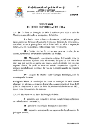 37

Prefeitura Municipal de Guarujá
ESTADO DE SÃO PAULO
SECRETARIA MUNICIPAL DE RELAÇÕES INSTITUCIONAIS
DIRETORIA DE RELAÇÕES PARLAMENTARES

MINUTA

SUBSEÇÃO II
DO SETOR DE PROTEÇÃO DA ORLA
Art. 56. O Setor de Proteção da Orla é definido para toda a orla do
Município, considerando-se as seguintes definições:
I - Praia - área coberta e descoberta periodicamente pelas
águas, acrescida da faixa subseqüente de material detrítico, tal como areias,
cascalhos, seixos e pedregulhos, até o limite onde se inicie a vegetação
natural, ou, em sua ausência, onde comece outro ecossistema;
II - Costão - trecho de encosta que penetra em direção ao
oceano, terminando abruptamente em forma de escarpa.
III - Manguezal - ecossistema costeiro, de transição entre os
ambientes terrestre e aquático onde há encontro de águas de rios com a do
mar, que está sujeito ao regime das marés, sendo dominado por espécies
vegetais típicas, às quais se associam outros componentes vegetais e
animais, instalados em substratos de vasa de formação recente, de pequena
declividade.
IV - Margens do estuário - sem vegetação de mangue, com ou
sem ocupação humana.
Parágrafo único. A delimitação do Setor de Proteção da Orla deverá
abranger, no mínimo, os terrenos de marinha, correspondentes à faixa de33
(trinta e três) metros a contar da linha de preamar média do ano de 1831,
assim como os acrescidos de marinha.
Art. 57. São objetivos no Setor de Proteção da Orla:
I - garantir o uso compatível com as características ambientais
de cada elemento considerado;
II - garantir a conservação dos recursos costeiros;
III - garantir a conservação ou preservação dos elementos de
paisagem natural;

Página 37 de 107

 