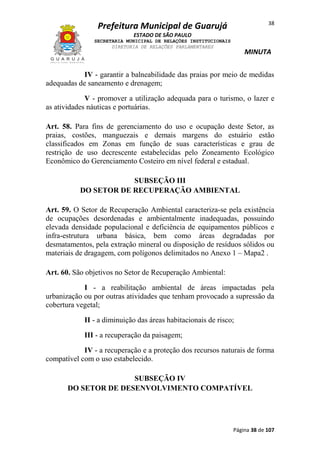 38

Prefeitura Municipal de Guarujá
ESTADO DE SÃO PAULO
SECRETARIA MUNICIPAL DE RELAÇÕES INSTITUCIONAIS
DIRETORIA DE RELAÇÕES PARLAMENTARES

MINUTA

IV - garantir a balneabilidade das praias por meio de medidas
adequadas de saneamento e drenagem;
V - promover a utilização adequada para o turismo, o lazer e
as atividades náuticas e portuárias.
Art. 58. Para fins de gerenciamento do uso e ocupação deste Setor, as
praias, costões, manguezais e demais margens do estuário estão
classificados em Zonas em função de suas características e grau de
restrição de uso decrescente estabelecidas pelo Zoneamento Ecológico
Econômico do Gerenciamento Costeiro em nível federal e estadual.
SUBSEÇÃO III
DO SETOR DE RECUPERAÇÃO AMBIENTAL
Art. 59. O Setor de Recuperação Ambiental caracteriza-se pela existência
de ocupações desordenadas e ambientalmente inadequadas, possuindo
elevada densidade populacional e deficiência de equipamentos públicos e
infra-estrutura urbana básica, bem como áreas degradadas por
desmatamentos, pela extração mineral ou disposição de resíduos sólidos ou
materiais de dragagem, com polígonos delimitados no Anexo 1 – Mapa2 .
Art. 60. São objetivos no Setor de Recuperação Ambiental:
I - a reabilitação ambiental de áreas impactadas pela
urbanização ou por outras atividades que tenham provocado a supressão da
cobertura vegetal;
II - a diminuição das áreas habitacionais de risco;
III - a recuperação da paisagem;
IV - a recuperação e a proteção dos recursos naturais de forma
compatível com o uso estabelecido.
SUBSEÇÃO IV
DO SETOR DE DESENVOLVIMENTO COMPATÍVEL

Página 38 de 107

 