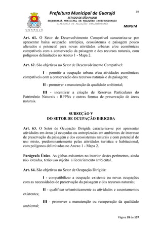 39

Prefeitura Municipal de Guarujá
ESTADO DE SÃO PAULO
SECRETARIA MUNICIPAL DE RELAÇÕES INSTITUCIONAIS
DIRETORIA DE RELAÇÕES PARLAMENTARES

MINUTA

Art. 61. O Setor de Desenvolvimento Compatível caracteriza-se por
apresentar baixa ocupação antrópica, ecossistemas e paisagem pouco
alterados e potencial para novas atividades urbanas e/ou econômicas
compatíveis com a conservação da paisagem e dos recursos naturais, com
polígonos delimitados no Anexo 1 - Mapa 2.
Art. 62. São objetivos no Setor de Desenvolvimento Compatível:
I - permitir a ocupação urbana e/ou atividades econômicas
compatíveis com a conservação dos recursos naturais e da paisagem;
II - promover a manutenção da qualidade ambiental;
III - incentivar a criação de Reservas Particulares do
Patrimônio Naturais - RPPNs e outras formas de preservação de áreas
naturais.
SUBSEÇÃO V
DO SETOR DE OCUPAÇÃO DIRIGIDA
Art. 63. O Setor de Ocupação Dirigida caracteriza-se por apresentar
atividades em áreas já ocupadas ou antropizadas em ambientes de interesse
de preservação da paisagem e dos ecossistemas naturais e com potencial de
uso misto, predominantemente pelas atividades turística e habitacional,
com polígonos delimitados no Anexo 1 - Mapa 2.
Parágrafo Único. As glebas existentes no interior destes perímetros, ainda
não loteadas, terão uso sujeito a licenciamento ambiental.
Art. 64. São objetivos no Setor de Ocupação Dirigida:
I - compatibilizar a ocupação existente ou novas ocupações
com as necessidades de preservação da paisagem e dos recursos naturais;
II - qualificar urbanisticamente as atividades e assentamentos
existentes;
III - promover a manutenção ou recuperação da qualidade
ambiental;
Página 39 de 107

 