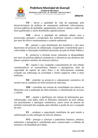 4

Prefeitura Municipal de Guarujá
ESTADO DE SÃO PAULO
SECRETARIA MUNICIPAL DE RELAÇÕES INSTITUCIONAIS
DIRETORIA DE RELAÇÕES PARLAMENTARES

MINUTA

VII - elevar a qualidade de vida da população pelo
desenvolvimento de políticas de saneamento ambiental, infra-estrutura,
serviços públicos de qualidade, equipamentos sociais e espaços verdes e de
lazer qualificados a serem distribuídos eqüitativamente;
VIII - elevar a qualidade do ambiente urbano com a
preservação, proteção e recuperação dos ambientes natural e construído,
por meio do efetivo monitoramento e controle ambiental;
IX - garantir a justa distribuição dos benefícios e dos ônus
decorrentes do processo de urbanização, recuperando e transferindo para a
coletividade a valorização imobiliária decorrente da ação do Poder Público;
X - promover a inclusão social, reduzindo as desigualdades
por meio de políticas públicas sustentáveis e afirmativas nas diretrizes dos
planos e projetos setoriais, de interesse coletivo;
XI - regular o uso, ocupação e parcelamento do solo urbano
considerando-se as características naturais e paisagísticas, além da
capacidade de suporte do meio físico e da infra-estrutura instalada,
evitando sua sobrecarga ou ociosidade e efeitos negativos sobre o meio
ambiente;
XII - controlar ou promover o adensamento construtivo de
acordo com as condições de infra-estrutura de cada área;
XIII - consolidar um sistema de centralidades nos bairros do
Município com a ampliação da infra-estrutura e a dinamização de serviços
e cultura;
XIV - manter e aperfeiçoar um sistema de informações georeferenciadas, com dados sobre as diferentes utilizações da terra urbana,
seu parcelamento e tipologias construtivas, assim como da parcela do
território municipal não ocupado, para subsidiar a gestão do uso e ocupação
do solo;
XV - combater a especulação imobiliária da qual resulte a
subutilização ou não utilização de imóveis urbanos;
XVI - proteger e valorizar o patrimônio histórico, artístico,
urbanístico e paisagístico, contribuindo para a preservação e a difusão da
memória e da identidade da Cidade;
Página 4 de 107

 