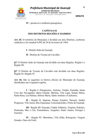 Prefeitura Municipal de Guarujá

40

ESTADO DE SÃO PAULO
SECRETARIA MUNICIPAL DE RELAÇÕES INSTITUCIONAIS
DIRETORIA DE RELAÇÕES PARLAMENTARES

MINUTA

IV - promover a melhoria paisagística.
CAPÍTULO II
DOS DISTRITOS REGIÕES E BAIRROS
Art. 65. O território do Município é dividido em dois Distritos, conforme
estabelece a lei estadual 8.092 de 28 de fevereiro de 1964:
I - Distrito Sede de Guarujá;
II - Distrito de Vicente de Carvalho.
§1° O Distrito Sede de Guarujá está dividido em duas Regiões: Região I e
Região III.
§2° O Distrito de Vicente de Carvalho está dividido em duas Regiões:
Região II e Região IV.
Art. 66. São os seguintes os bairros oficiais do Município de Guarujá,
distribuídos nas 4 (quatro) regiões:
I - Região I: Pitangueiras, Astúrias, Tombo, Guaiúba, Santa
Cruz dos Navegantes, Barra Grande, Marinas, Vila Ligia, Sanata Maria,
Santa Rosa, Las Palmas, Helena Maria, Santo Antônio e Cachoeira;
II - Região II: Itapema, Parque Estuário, Paecará, Jardim
Progresso, Vila Áurea, Boa Esperança, Conceiçãozinha e Porto de Guarujá;
III - Região III: Enseada, Cidade Atlântica, Virgínia, Pedreira,
Península, Mar e Céu, Pernambuco, Acapulco, Santo Amaro, Perequê e
Guararú;
IV - Região IV: Morrinhos, Vila Zilda, Retroporto, Vargem
Grande e Saco do Funil.

Página 40 de 107

 