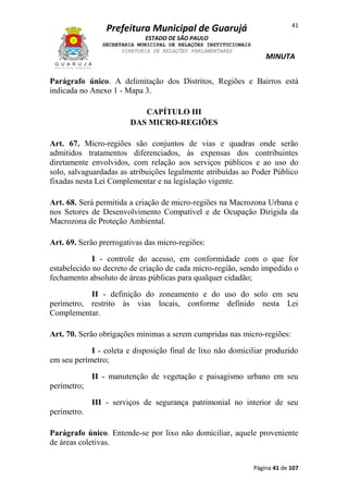 41

Prefeitura Municipal de Guarujá
ESTADO DE SÃO PAULO
SECRETARIA MUNICIPAL DE RELAÇÕES INSTITUCIONAIS
DIRETORIA DE RELAÇÕES PARLAMENTARES

MINUTA

Parágrafo único. A delimitação dos Distritos, Regiões e Bairros está
indicada no Anexo 1 - Mapa 3.
CAPÍTULO III
DAS MICRO-REGIÕES
Art. 67. Micro-regiões são conjuntos de vias e quadras onde serão
admitidos tratamentos diferenciados, às expensas dos contribuintes
diretamente envolvidos, com relação aos serviços públicos e ao uso do
solo, salvaguardadas as atribuições legalmente atribuídas ao Poder Público
fixadas nesta Lei Complementar e na legislação vigente.
Art. 68. Será permitida a criação de micro-regiões na Macrozona Urbana e
nos Setores de Desenvolvimento Compatível e de Ocupação Dirigida da
Macrozona de Proteção Ambiental.
Art. 69. Serão prerrogativas das micro-regiões:
I - controle do acesso, em conformidade com o que for
estabelecido no decreto de criação de cada micro-região, sendo impedido o
fechamento absoluto de áreas públicas para qualquer cidadão;
II - definição do zoneamento e do uso do solo em seu
perímetro, restrito às vias locais, conforme definido nesta Lei
Complementar.
Art. 70. Serão obrigações mínimas a serem cumpridas nas micro-regiões:
I - coleta e disposição final de lixo não domiciliar produzido
em seu perímetro;
II - manutenção de vegetação e paisagismo urbano em seu
perímetro;
III - serviços de segurança patrimonial no interior de seu
perímetro.
Parágrafo único. Entende-se por lixo não domiciliar, aquele proveniente
de áreas coletivas.
Página 41 de 107

 