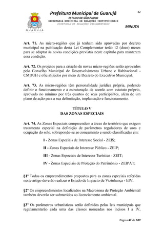 42

Prefeitura Municipal de Guarujá
ESTADO DE SÃO PAULO
SECRETARIA MUNICIPAL DE RELAÇÕES INSTITUCIONAIS
DIRETORIA DE RELAÇÕES PARLAMENTARES

MINUTA

Art. 71. As micro-regiões que já tenham sido aprovadas por decreto
municipal na publicação desta Lei Complementar terão 12 (doze) meses
para se adaptar às novas condições previstas neste capítulo para manterem
essa condição.
Art. 72. Os projetos para a criação de novas micro-regiões serão aprovados
pelo Conselho Municipal de Desenvolvimento Urbano e Habitacional CMDUH e oficializados por meio de Decreto do Executivo Municipal.
Art. 73. As micro-regiões têm personalidade jurídica própria, podendo
definir o funcionamento e a estruturação de acordo com estatuto próprio,
aprovado no mínimo por três quartos de seus participantes, além de um
plano de ação para a sua delimitação, implantação e funcionamento.
TÍTULO V
DAS ZONAS ESPECIAIS
Art. 74. As Zonas Especiais compreendem a áreas do território que exigem
tratamento especial na definição de parâmetros reguladores de usos e
ocupação do solo, sobrepondo-se ao zoneamento e sendo classificadas em:
I - Zonas Especiais de Interesse Social - ZEIS;
II - Zonas Especiais de Interesse Público - ZEIP;
III - Zonas Especiais de Interesse Turístico - ZEIT;
IV - Zonas Especiais de Proteção do Patrimônio - ZEIPAT;
§1º Todos os empreendimentos propostos para as zonas especiais referidas
neste artigo deverão realizar o Estudo de Impacto de Vizinhança - EIV.
§2º Os empreendimentos localizados na Macrozona de Proteção Ambiental
também deverão ser submetidos ao licenciamento ambiental.
§3º Os parâmetros urbanísticos serão definidos pelas leis municipais que
regulamentarão cada uma das classes nomeadas nos incisos I a IV,
Página 42 de 107

 